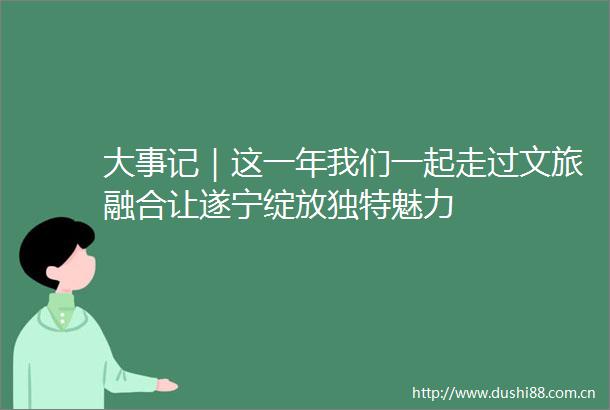 大事记｜这一年我们一起走过文旅融合让遂宁绽放独特魅力