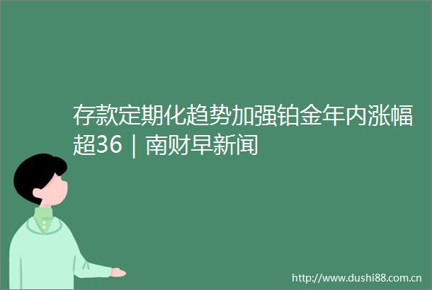 存款定期化趋势加强铂金年内涨幅超36｜南财早新闻