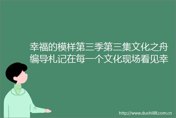 幸福的模样第三季第三集文化之舟编导札记在每一个文化现场看见幸福的模样