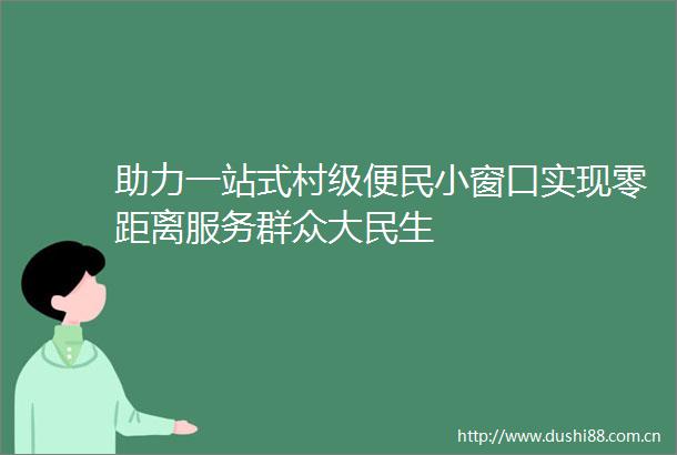 助力一站式村级便民小窗口实现零距离服务群众大民生