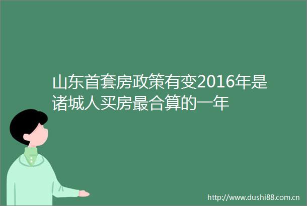 山东首套房政策有变2016年是诸城人买房最合算的一年