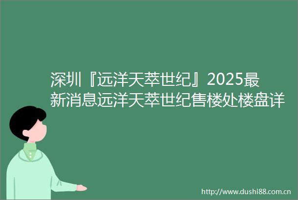 深圳『远洋天萃世纪』2025最新消息远洋天萃世纪售楼处楼盘详情价格户型