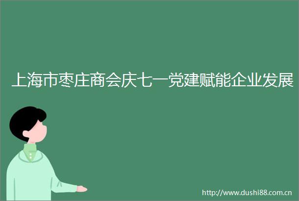 上海市枣庄商会庆七一党建赋能企业发展
