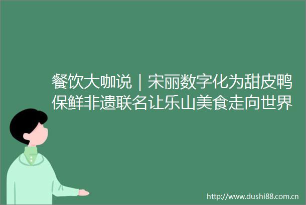 餐饮大咖说｜宋丽数字化为甜皮鸭保鲜非遗联名让乐山美食走向世界