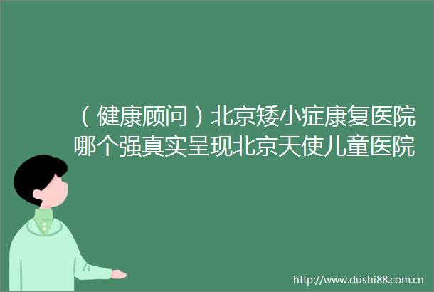 （健康顾问）北京矮小症康复医院哪个强真实呈现北京天使儿童医院矮小症诊疗近期排名
