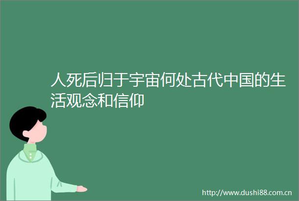 人死后归于宇宙何处古代的生活观念和信仰