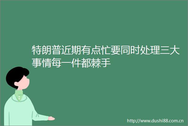 特朗普近期有点忙要同时处理三大事情每一件都棘手