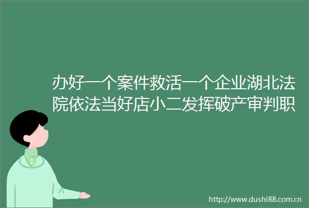 办好一个案件救活一个企业湖北依法当好店小二发挥破产审判职能为产业纾困