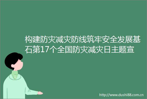 构建防灾减灾防线筑牢安全发展基石第17个全国防灾减灾日主题宣传活动扫描