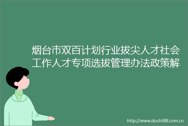 烟台市双百计划行业拔尖人才社会工作人才专项选拔管理办法政策解读