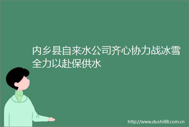 内乡县自来水公司齐心协力战冰雪全力以赴保供水