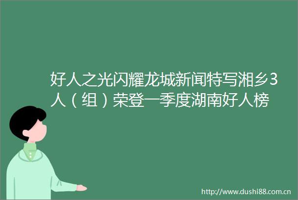 好人之光闪耀龙城新闻特写湘乡3人（组）荣登一季度湖南好人榜