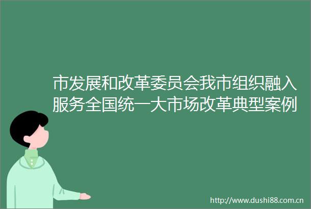 市发展和改革委员会我市组织融入服务全国统一大市场改革典型案例申报工作