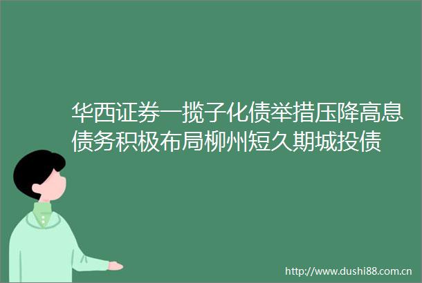 华西证券一揽子化债举措压降高息债务积极布局柳州短久期城投债