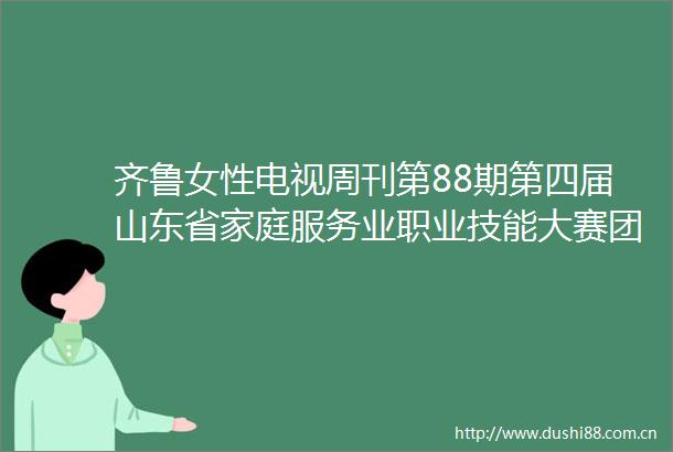齐鲁女性电视周刊第88期第四届山东省家庭服务业职业技能大赛团体总决赛举行杨东奇讲话