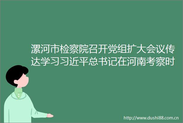 漯河市检察院召开党组扩大会议传达学习总书记在河南考察时的重要讲话精神