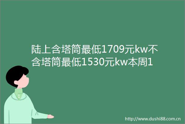 陆上含塔筒最低1709元kw不含塔筒最低1530元kw本周16GW风机开标