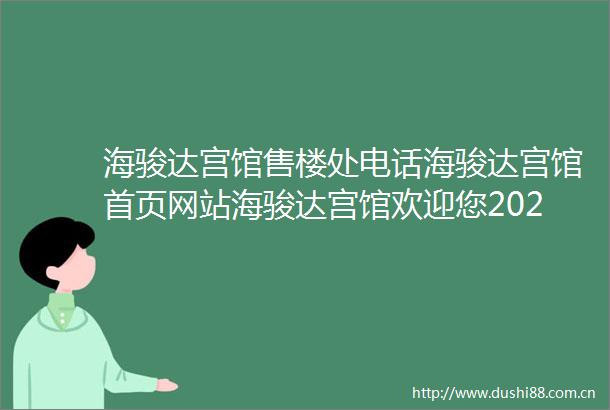 海骏达宫馆售楼处电话海骏达宫馆首页网站海骏达宫馆欢迎您2025楼盘评测海骏达宫馆售楼中心户型与价格