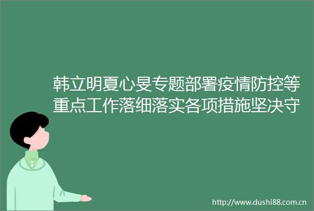 韩立明夏心旻专题部署疫情防控等重点工作落细落实各项措施坚决守牢疫情防线