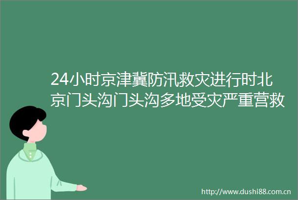 24小时京津冀防汛救灾进行时北京门头沟门头沟多地受灾严重营救被困群众