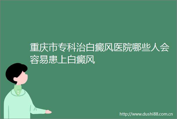重庆市专科治白癜风医院哪些人会容易患上白癜风
