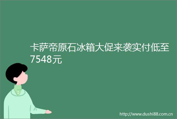 卡萨帝原石冰箱大促来袭实付低至7548元