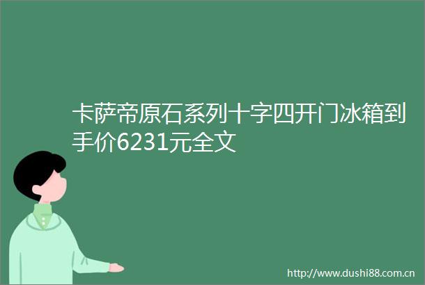 卡萨帝原石系列十字四开门冰箱到手价6231元全文