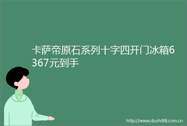 卡萨帝原石系列十字四开门冰箱6367元到手