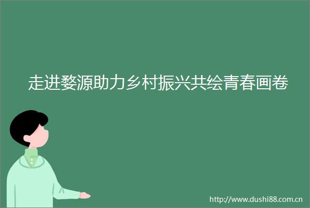 走进婺源助力乡村振兴共绘青春画卷