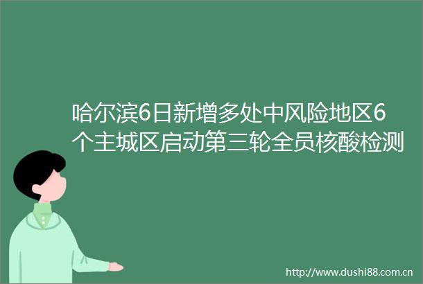 哈尔滨6日新增多处中风险地区6个主城区启动第三轮全员核酸检测