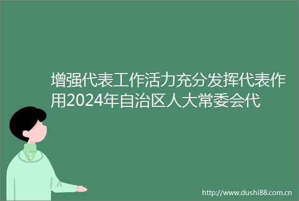 增强代表工作活力充分发挥代表作用2024年自治区人大常委会代表工作委员会工作综述