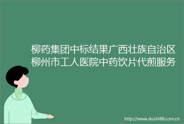 柳药集团中标结果广西壮族自治区柳州市工人医院中药饮片代煎服务项目院内磋商结果公告
