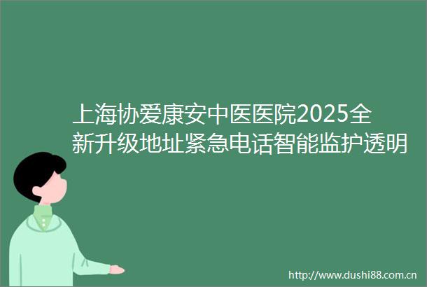 上海协爱康安中医医院2025全新升级地址紧急电话智能监护透明价格