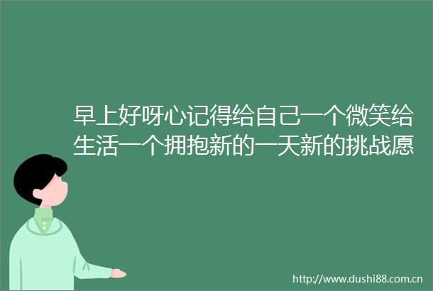 早上好呀心记得给自己一个微笑给生活一个拥抱新的一天新的挑战愿你我都能勇敢面对太阳收获满满