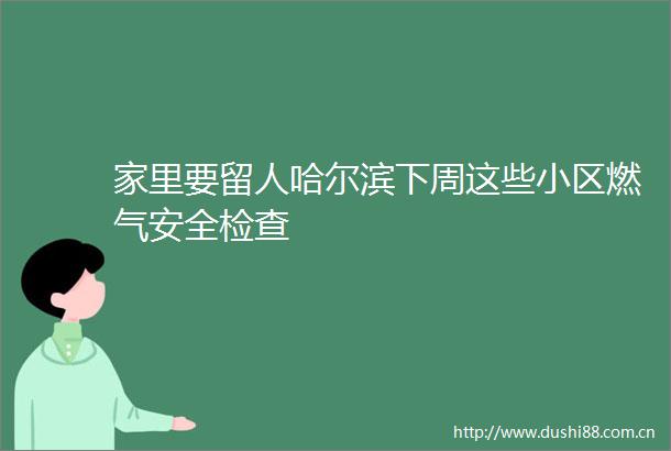家里要留人哈尔滨下周这些小区燃气安全检查