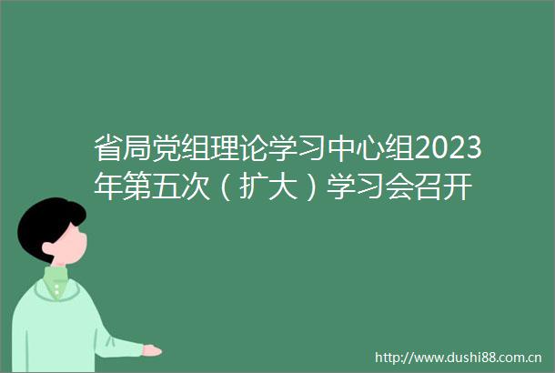 省局党组理论学习中心组2023年第五次（扩大）学习会召开