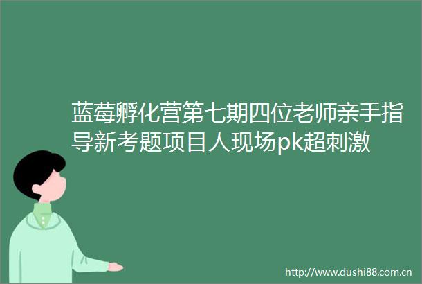 蓝莓孵化营第七期四位老师亲手指导新考题项目人现场pk超刺激