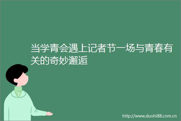 当学青会遇上记者节一场与青春有关的奇妙邂逅