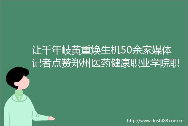 让千年岐黄重焕生机50余家媒体记者点赞郑州医药健康职业学院职教高招