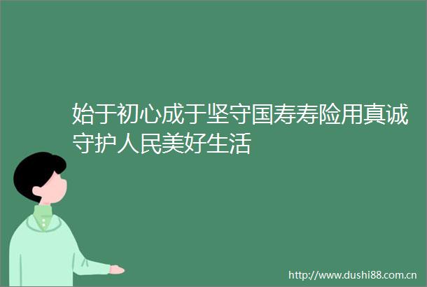 始于初心成于坚守国寿寿险用真诚守护美好生活
