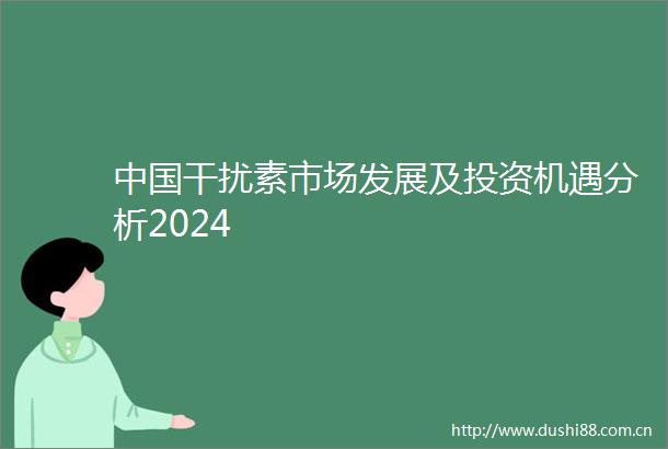 干扰素市场发展及投资机遇分析2024