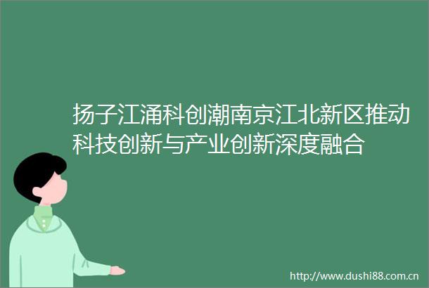 扬子江涌科创潮南京江北新区推动科技创新与产业创新深度融合