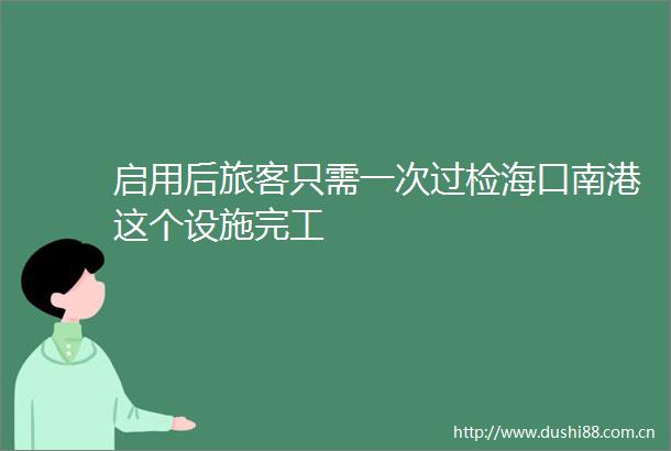 启用后旅客只需一次过检海口南港这个设施完工