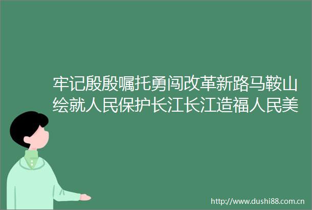 牢记殷殷嘱托勇闯改革新路马鞍山绘就保护长江长江造福美丽画卷