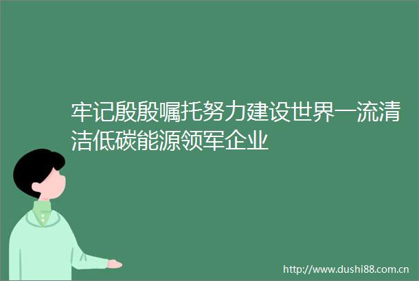 牢记殷殷嘱托努力建设世界一流清洁低碳能源领军企业