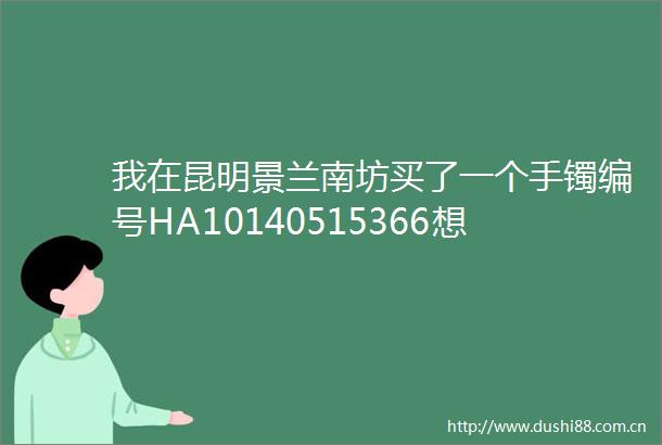 我在昆明景兰南坊买了一个手镯编号HA10140515366想知