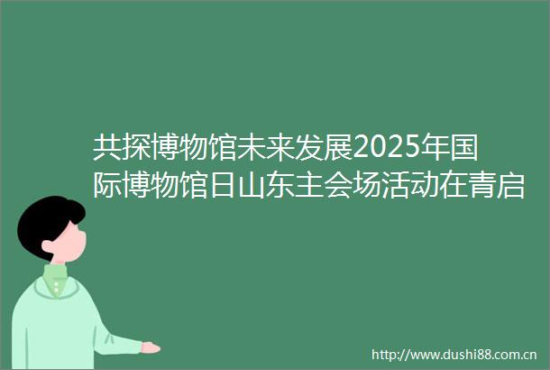 共探博物馆未来发展2025年国际博物馆日山东主会场活动在青启幕