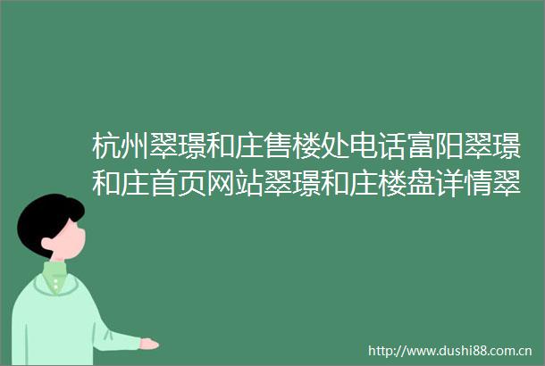 杭州翠璟和庄售楼处电话富阳翠璟和庄首页网站翠璟和庄楼盘详情翠璟和庄配套户型销售进度