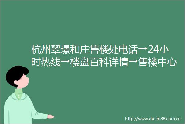 杭州翠璟和庄售楼处电话→24小时热线→楼盘百科详情→售楼中心首页网站