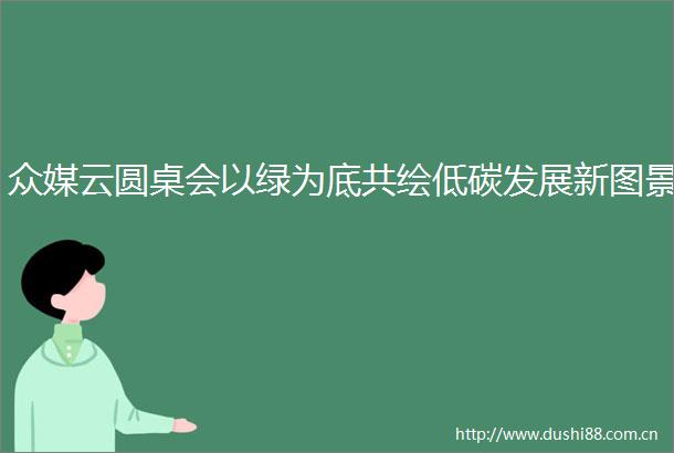 众媒云圆桌会以绿为底共绘低碳发展新图景